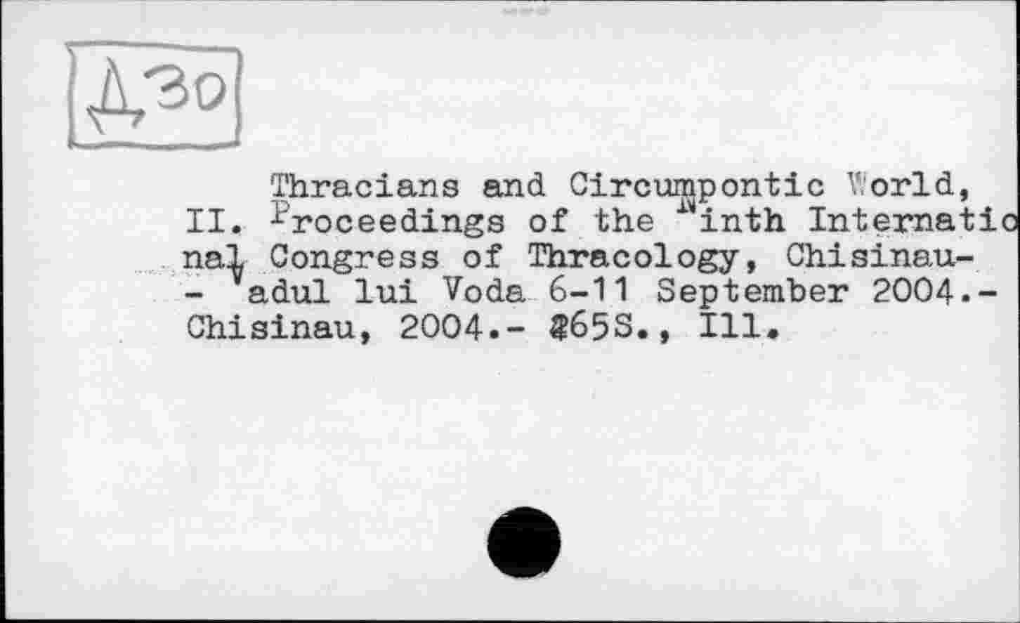 ﻿Thracians and Circumpontic V.orld, II. Proceedings of the ^inth Internat! паї Congress of Thracology, Chisinau-- adul lui Voda 6-11 September 2004.-Chisinau, 2004.- «65S., Ill.